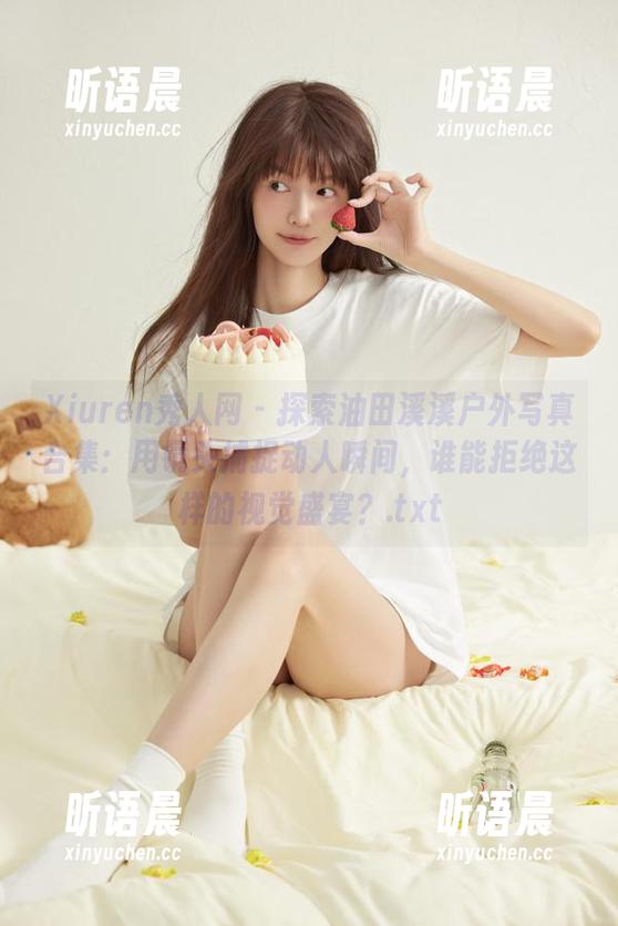 Xiuren秀人网-油田溪溪 Xiuren秀人网 - 探索油田溪溪户外写真合集:用镜头捕捉动人瞬间,谁能拒绝这样的视觉盛宴?.txt