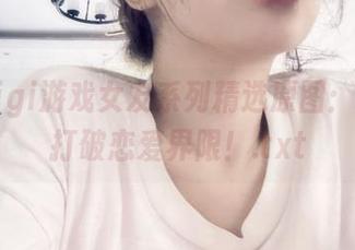 樱晚gigi游戏女友系列精选原图：一起来打破恋爱界限！.txt