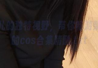 面饼仙儿的独特视野，带你畅游柴郡旗袍的cos合集精髓.txt